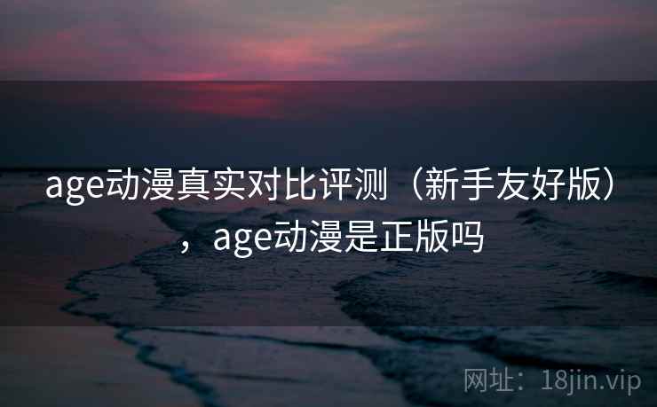 age动漫真实对比评测（新手友好版），age动漫是正版吗