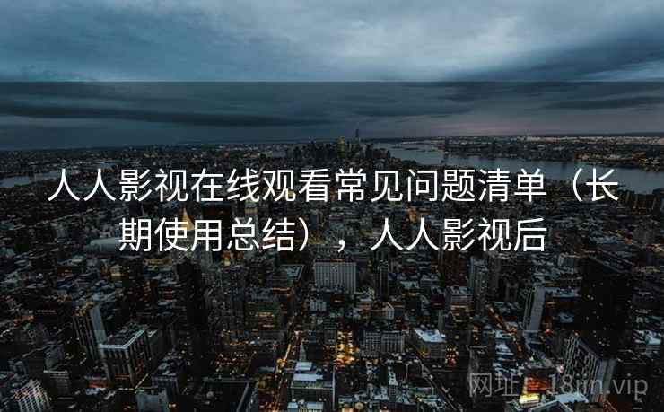 人人影视在线观看常见问题清单（长期使用总结），人人影视后