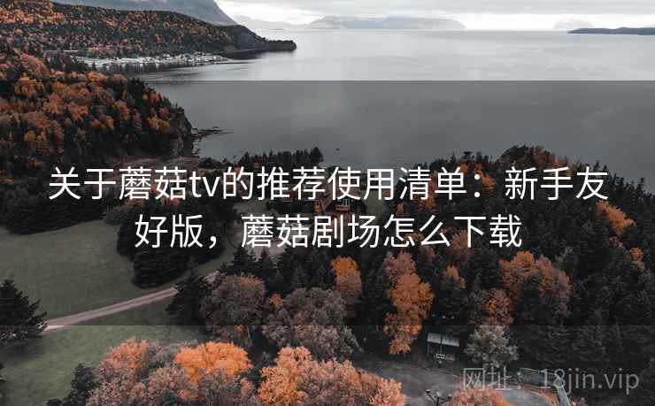 关于蘑菇tv的推荐使用清单：新手友好版，蘑菇剧场怎么下载