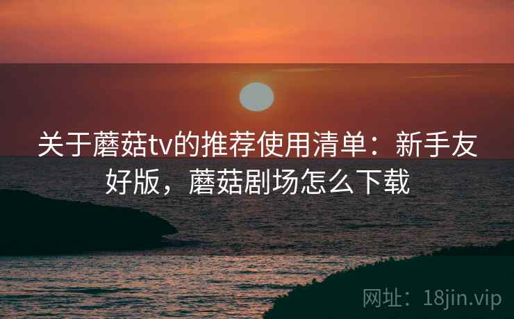 关于蘑菇tv的推荐使用清单:新手友好版,蘑菇剧场怎么下载 关于蘑菇tv的推荐使用清单:新手友好版,蘑菇剧场怎么下载