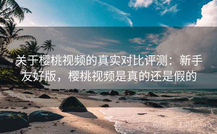 关于樱桃视频的真实对比评测:新手友好版,樱桃视频是真的还是假的 关于樱桃视频的真实对比评测:新手友好版,樱桃视频是真的还是假的