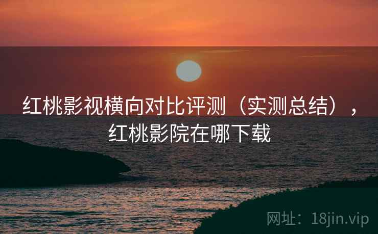 红桃影视横向对比评测（实测总结），红桃影院在哪下载