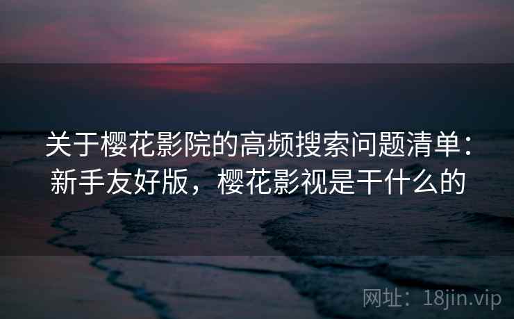 关于樱花影院的高频搜索问题清单：新手友好版，樱花影视是干什么的