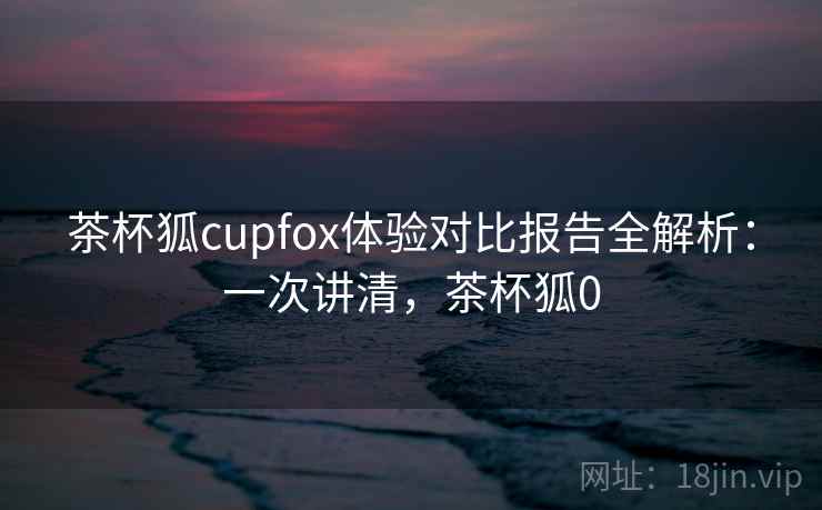 茶杯狐cupfox体验对比报告全解析:一次讲清,茶杯狐0 茶杯狐cupfox体验对比报告全解析:一次讲清,茶杯狐0