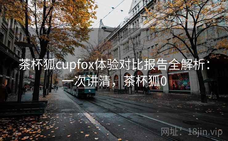 茶杯狐cupfox体验对比报告全解析：一次讲清，茶杯狐0