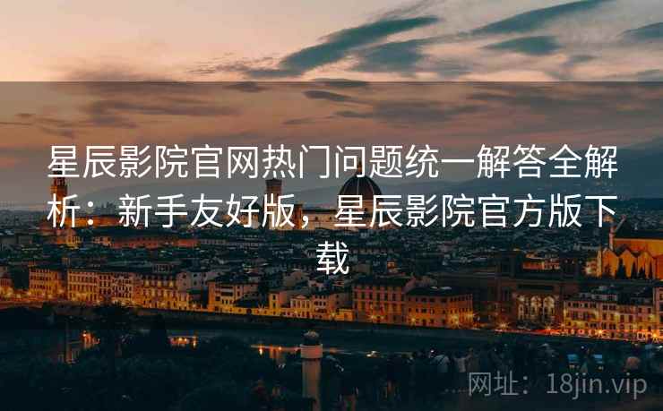星辰影院官网热门问题统一解答全解析：新手友好版，星辰影院官方版下载