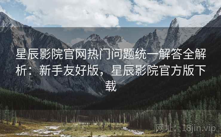 星辰影院官网热门问题统一解答全解析:新手友好版,星辰影院官方版下载 星辰影院官网热门问题统一解答全解析:新手友好版,星辰影院官方版下载