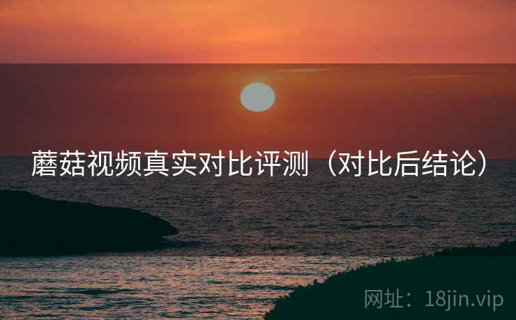 蘑菇视频真实对比评测（对比后结论）