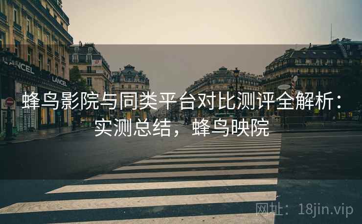 蜂鸟影院与同类平台对比测评全解析：实测总结，蜂鸟映院