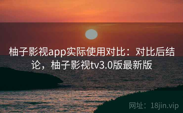 柚子影视app实际使用对比：对比后结论，柚子影视tv3.0版最新版