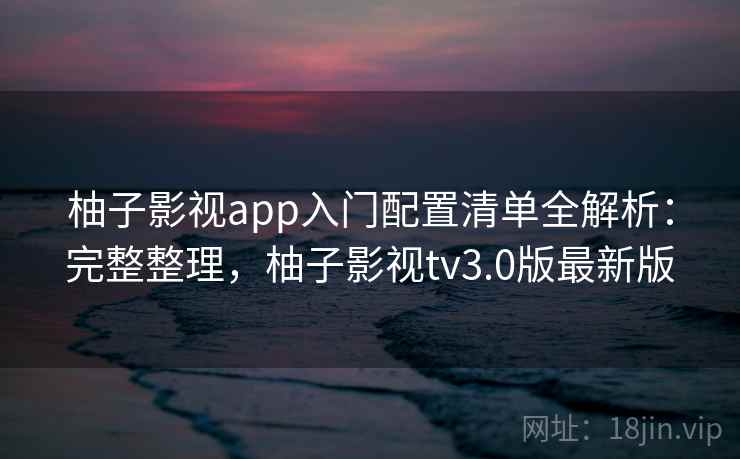 柚子影视app入门配置清单全解析：完整整理，柚子影视tv3.0版最新版