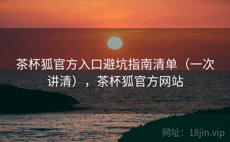 茶杯狐官方入口避坑指南清单（一次讲清），茶杯狐官方网站