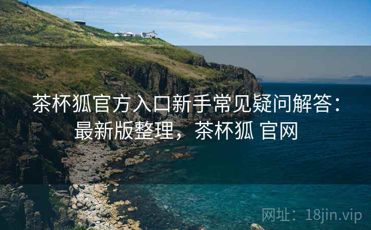 茶杯狐官方入口新手常见疑问解答：最新版整理，茶杯狐 官网