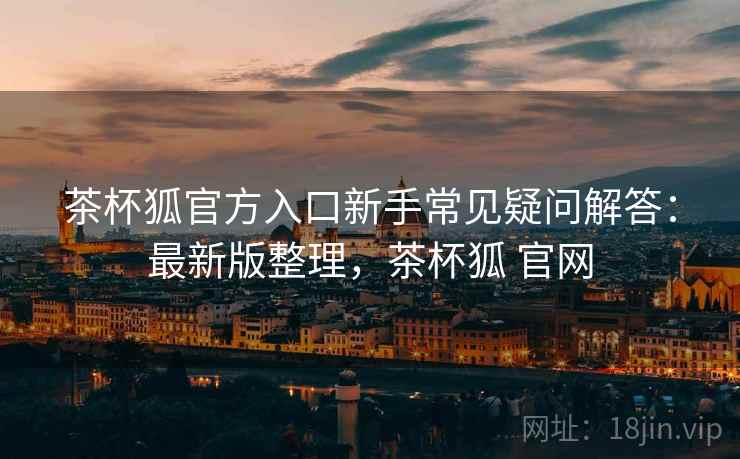 茶杯狐官方入口新手常见疑问解答：最新版整理，茶杯狐 官网