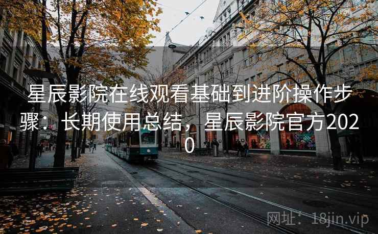 星辰影院在线观看基础到进阶操作步骤：长期使用总结，星辰影院官方2020