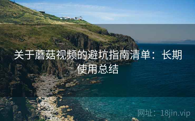 关于蘑菇视频的避坑指南清单:长期使用总结 关于蘑菇视频的避坑指南清单:长期使用总结