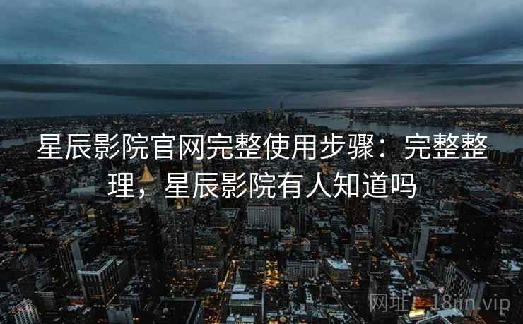 星辰影院官网完整使用步骤：完整整理，星辰影院有人知道吗