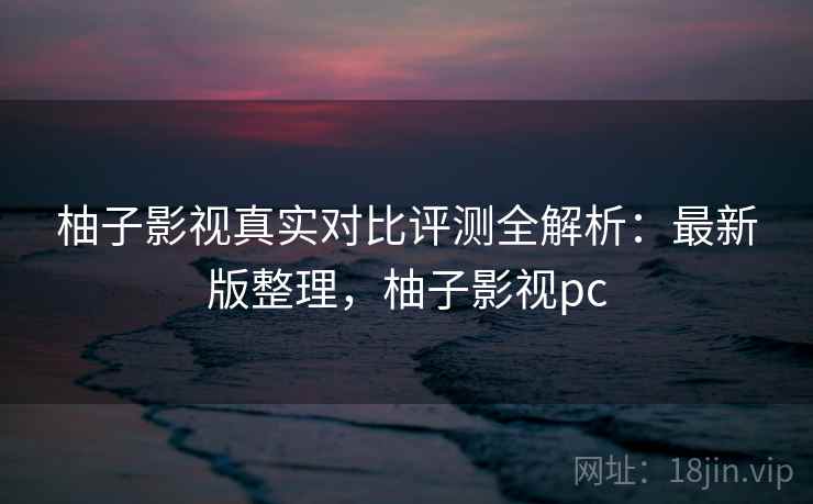 柚子影视真实对比评测全解析:最新版整理,柚子影视pc 柚子影视真实对比评测全解析:最新版整理,柚子影视pc