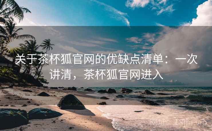 关于茶杯狐官网的优缺点清单：一次讲清，茶杯狐官网进入