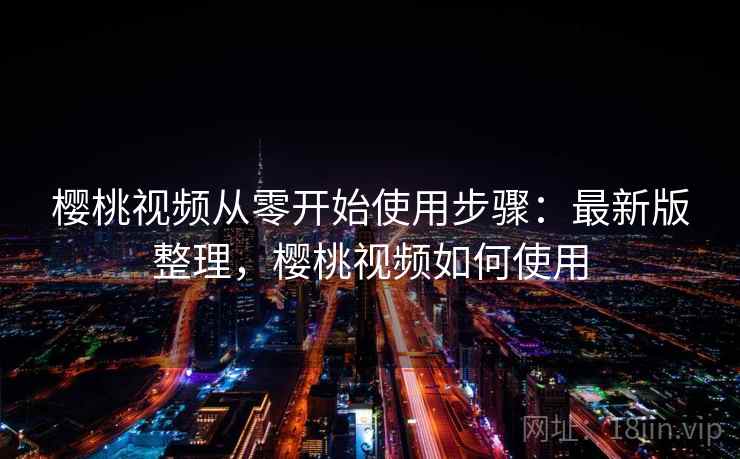 樱桃视频从零开始使用步骤：最新版整理，樱桃视频如何使用