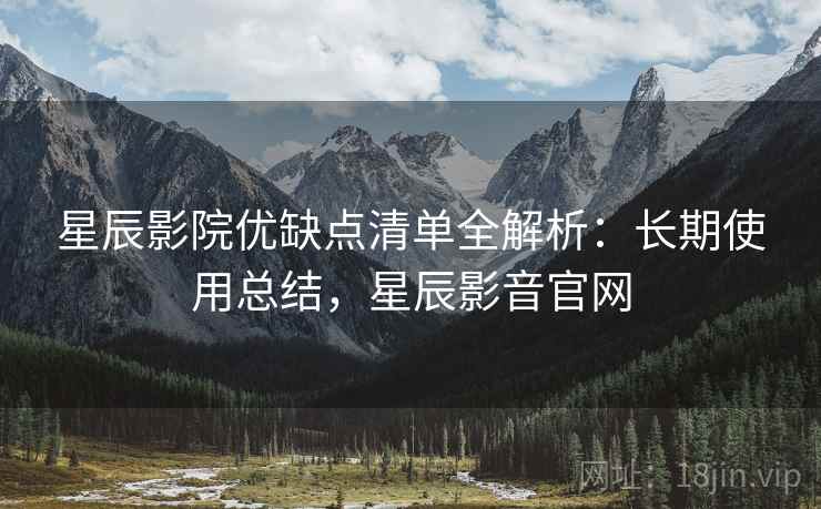 星辰影院优缺点清单全解析：长期使用总结，星辰影音官网