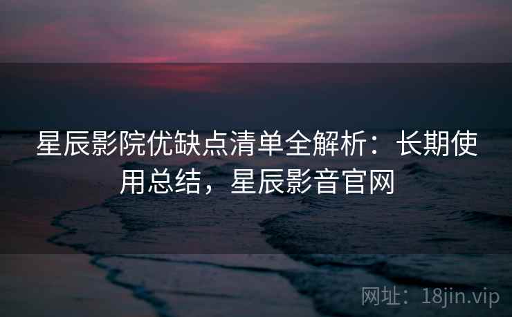 星辰影院优缺点清单全解析:长期使用总结,星辰影音官网 星辰影院优缺点清单全解析:长期使用总结,星辰影音官网