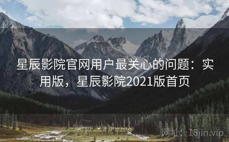 星辰影院官网用户最关心的问题：实用版，星辰影院2021版首页