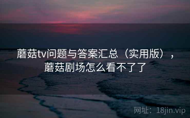 蘑菇tv问题与答案汇总(实用版),蘑菇剧场怎么看不了了 蘑菇tv问题与答案汇总(实用版),蘑菇剧场怎么看不了了