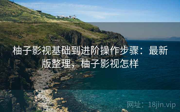 柚子影视基础到进阶操作步骤:最新版整理,柚子影视怎样 柚子影视基础到进阶操作步骤:最新版整理,柚子影视怎样