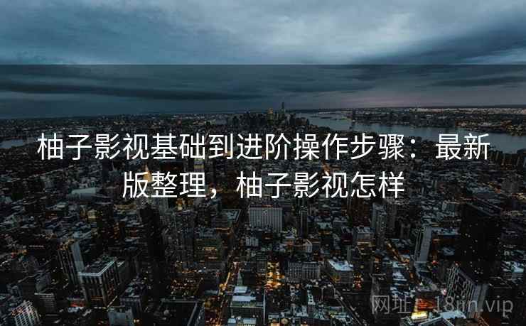 柚子影视基础到进阶操作步骤:最新版整理,柚子影视怎样 柚子影视基础到进阶操作步骤:最新版整理,柚子影视怎样