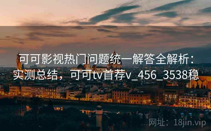 可可影视热门问题统一解答全解析：实测总结，可可tv首荐v_456_3538稳