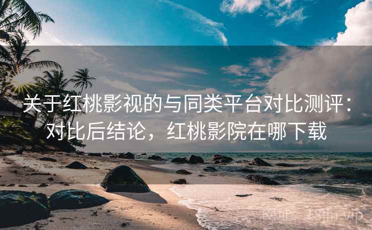 关于红桃影视的与同类平台对比测评：对比后结论，红桃影院在哪下载