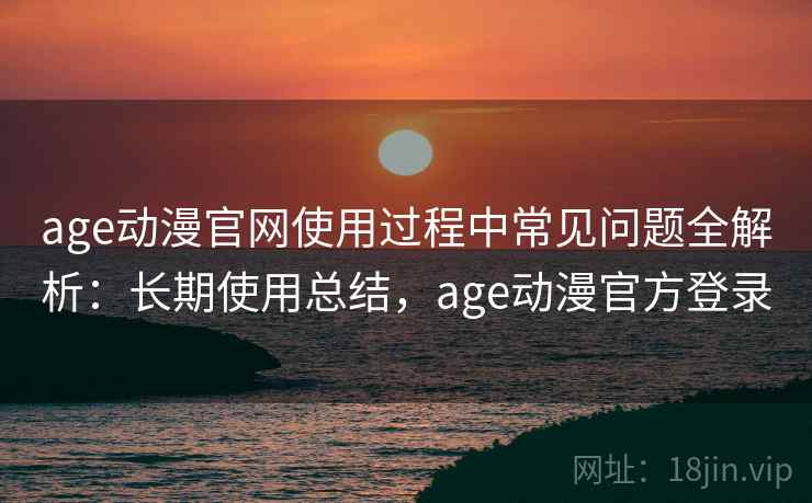 age动漫官网使用过程中常见问题全解析：长期使用总结，age动漫官方登录