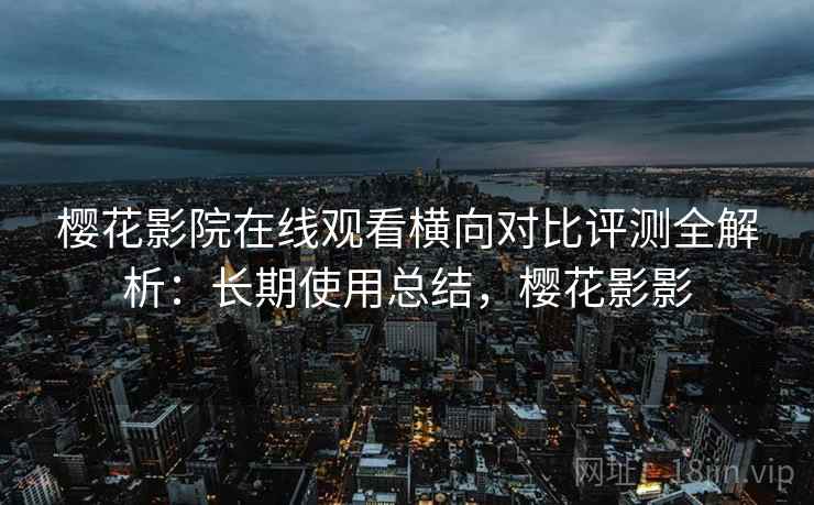 樱花影院在线观看横向对比评测全解析：长期使用总结，樱花影影