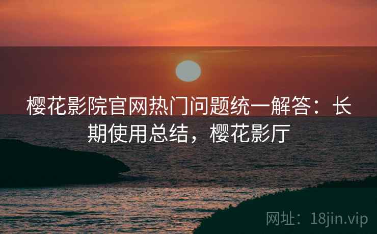 樱花影院官网热门问题统一解答：长期使用总结，樱花影厅