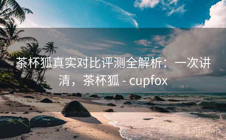 茶杯狐真实对比评测全解析:一次讲清,茶杯狐 - cupfox 茶杯狐真实对比评测全解析:一次讲清,茶杯狐 - cupfox