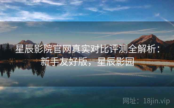 星辰影院官网真实对比评测全解析：新手友好版，星辰影园