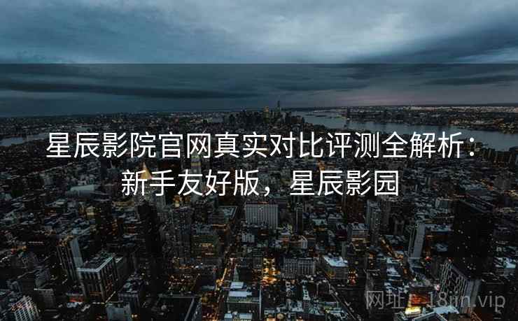 星辰影院官网真实对比评测全解析:新手友好版,星辰影园 星辰影院官网真实对比评测全解析:新手友好版,星辰影园