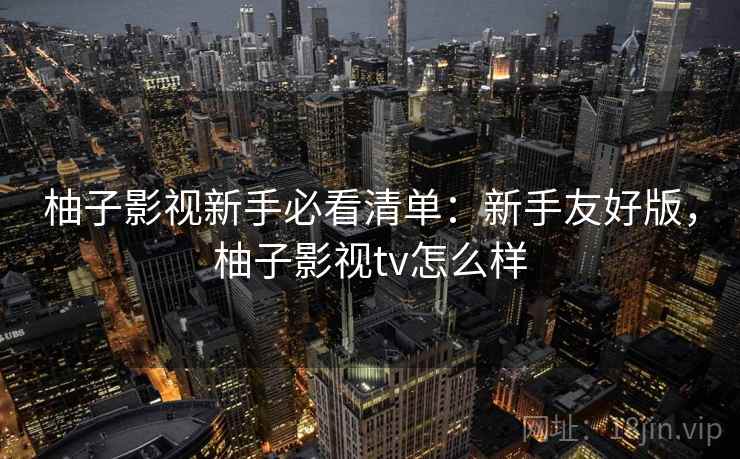 柚子影视新手必看清单：新手友好版，柚子影视tv怎么样