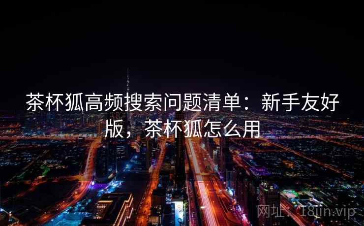 茶杯狐高频搜索问题清单:新手友好版,茶杯狐怎么用 茶杯狐高频搜索问题清单:新手友好版,茶杯狐怎么用
