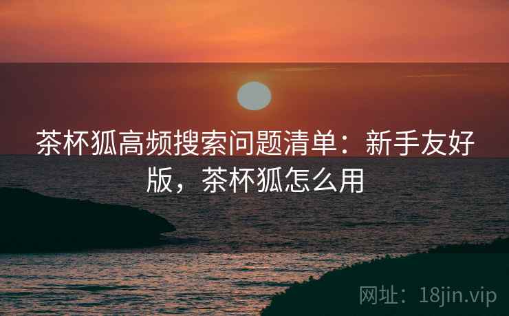 茶杯狐高频搜索问题清单：新手友好版，茶杯狐怎么用