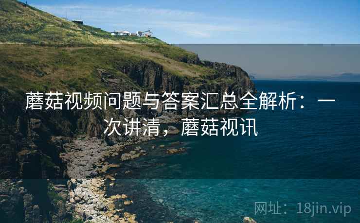蘑菇视频问题与答案汇总全解析：一次讲清，蘑菇视讯