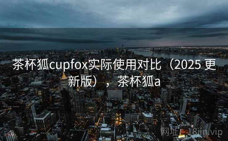 茶杯狐cupfox实际使用对比(2025 更新版),茶杯狐a 茶杯狐cupfox实际使用对比(2025 更新版),茶杯狐a