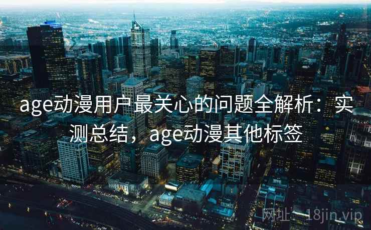 age动漫用户最关心的问题全解析：实测总结，age动漫其他标签