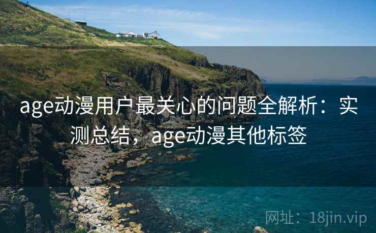 age动漫用户最关心的问题全解析:实测总结,age动漫其他标签 age动漫用户最关心的问题全解析:实测总结,age动漫其他标签
