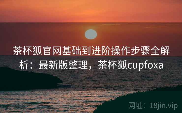 茶杯狐官网基础到进阶操作步骤全解析:最新版整理,茶杯狐cupfoxa 茶杯狐官网基础到进阶操作步骤全解析:最新版整理,茶杯狐cupfoxa