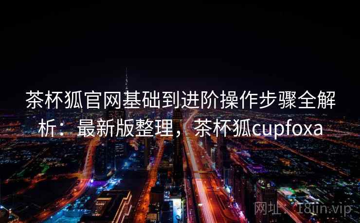 茶杯狐官网基础到进阶操作步骤全解析:最新版整理,茶杯狐cupfoxa