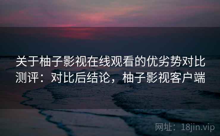 关于柚子影视在线观看的优劣势对比测评:对比后结论,柚子影视客户端 关于柚子影视在线观看的优劣势对比测评:对比后结论,柚子影视客户端