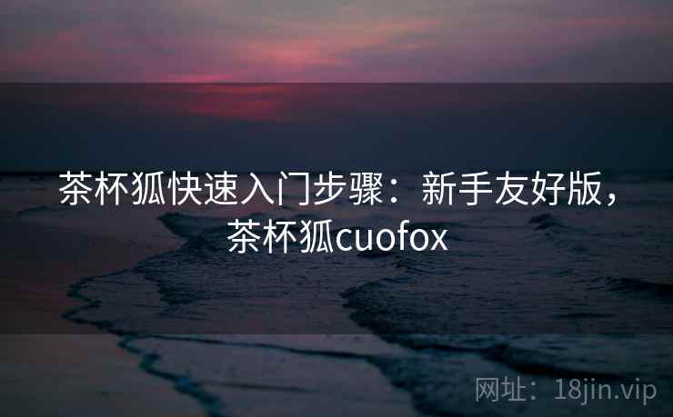 茶杯狐快速入门步骤:新手友好版,茶杯狐cuofox 茶杯狐快速入门步骤:新手友好版,茶杯狐cuofox