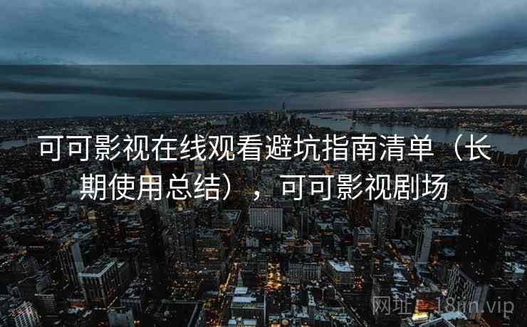 可可影视在线观看避坑指南清单（长期使用总结），可可影视剧场